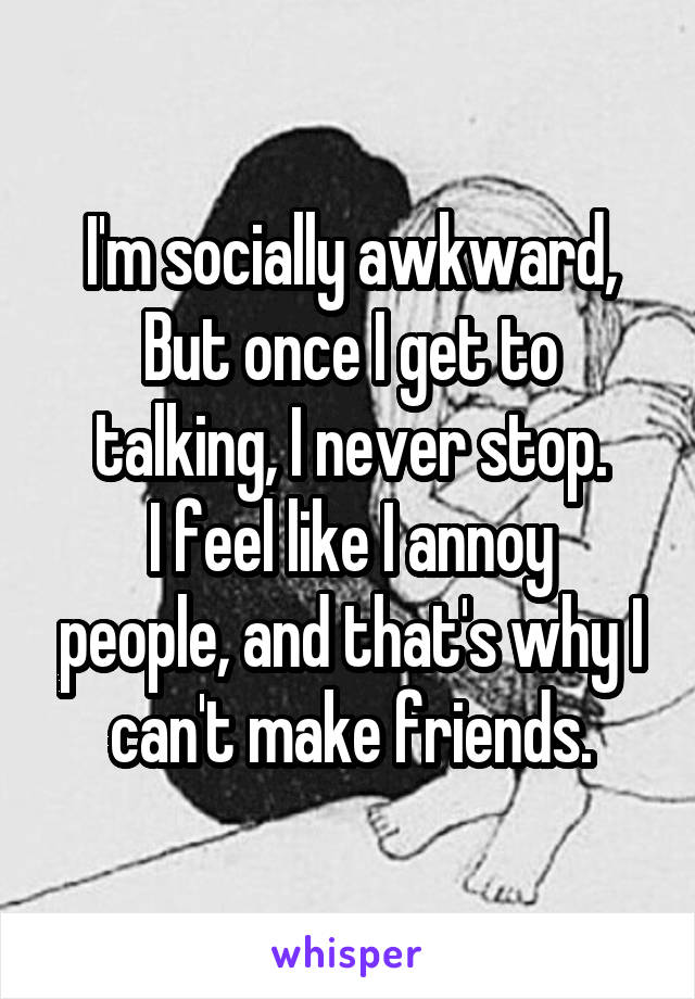 I'm socially awkward,
But once I get to talking, I never stop.
I feel like I annoy people, and that's why I can't make friends.