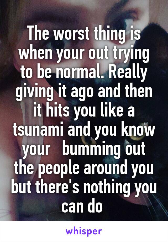 The worst thing is when your out trying to be normal. Really giving it ago and then it hits you like a tsunami and you know your   bumming out the people around you but there's nothing you can do 