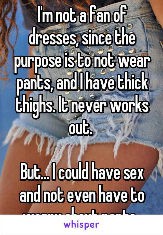 I'm not a fan of dresses, since the purpose is to not wear pants, and I have thick thighs. It never works out. 

But... I could have sex and not even have to worry about pants. 