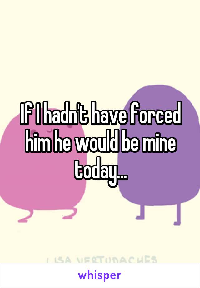 If I hadn't have forced him he would be mine today...