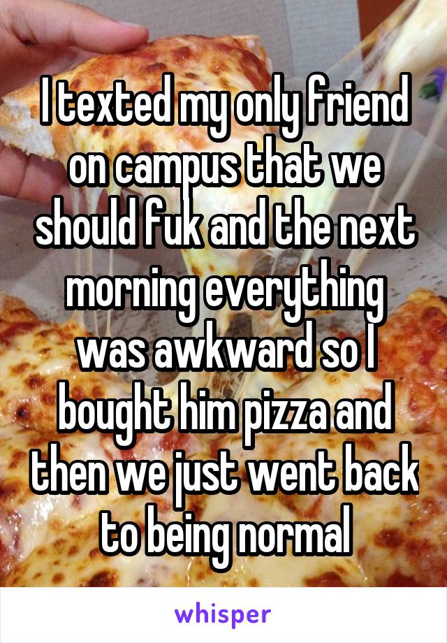 I texted my only friend on campus that we should fuk and the next morning everything was awkward so I bought him pizza and then we just went back to being normal
