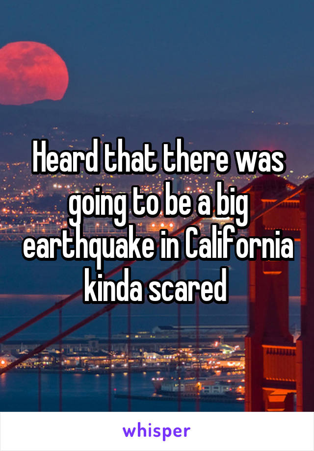 Heard that there was going to be a big earthquake in California kinda scared 