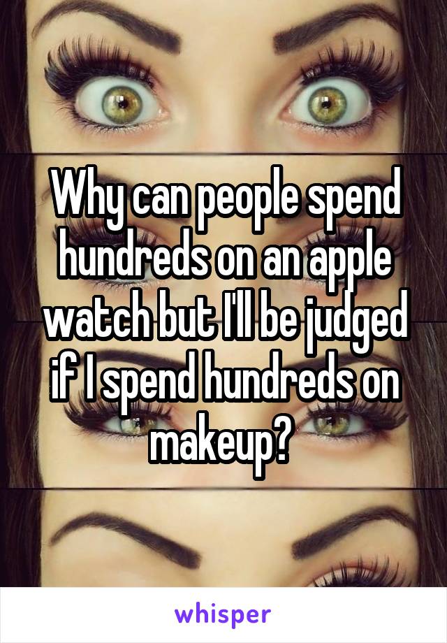 Why can people spend hundreds on an apple watch but I'll be judged if I spend hundreds on makeup? 