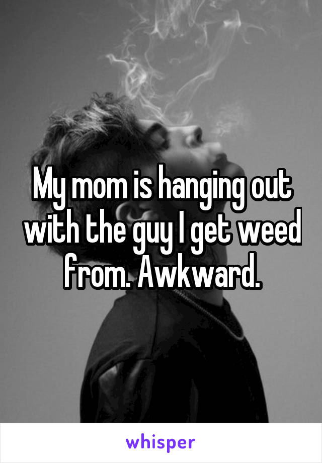 My mom is hanging out with the guy I get weed from. Awkward.
