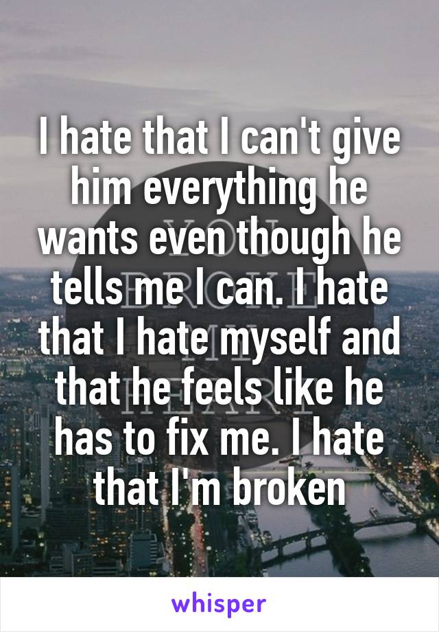 I hate that I can't give him everything he wants even though he tells me I can. I hate that I hate myself and that he feels like he has to fix me. I hate that I'm broken
