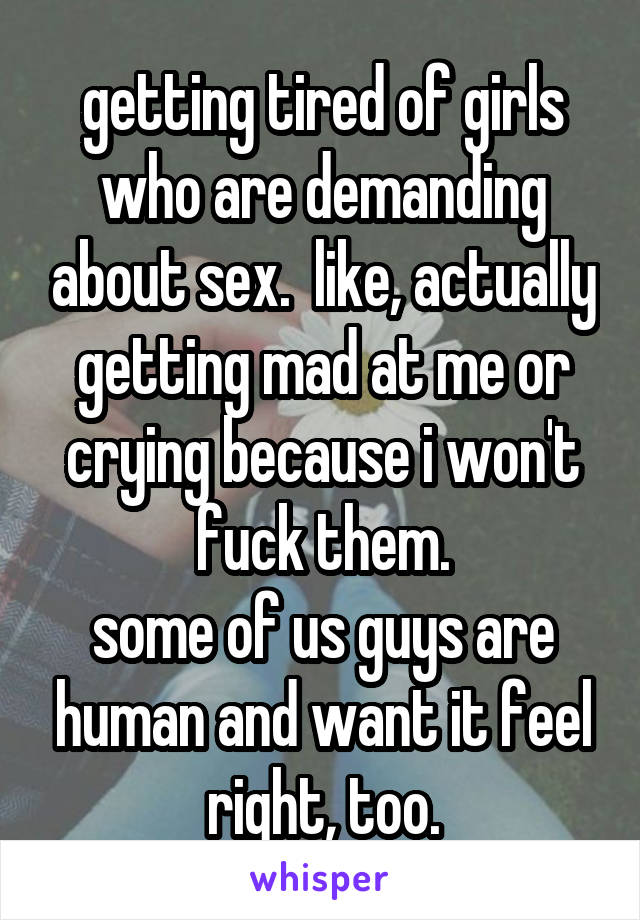 getting tired of girls who are demanding about sex.  like, actually getting mad at me or crying because i won't fuck them.
some of us guys are human and want it feel right, too.