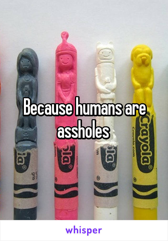 Because humans are assholes 