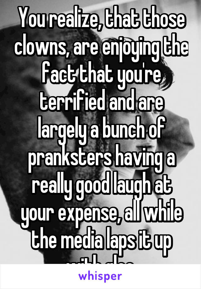 You realize, that those clowns, are enjoying the fact that you're terrified and are largely a bunch of pranksters having a really good laugh at your expense, all while the media laps it up with glee.