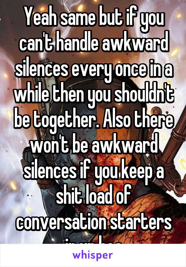 Yeah same but if you can't handle awkward silences every once in a while then you shouldn't be together. Also there won't be awkward silences if you keep a shit load of conversation starters in ur hea