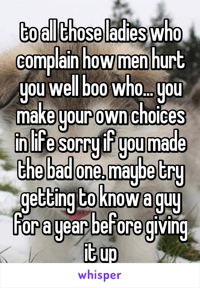to all those ladies who complain how men hurt you well boo who... you make your own choices in life sorry if you made the bad one. maybe try getting to know a guy for a year before giving it up