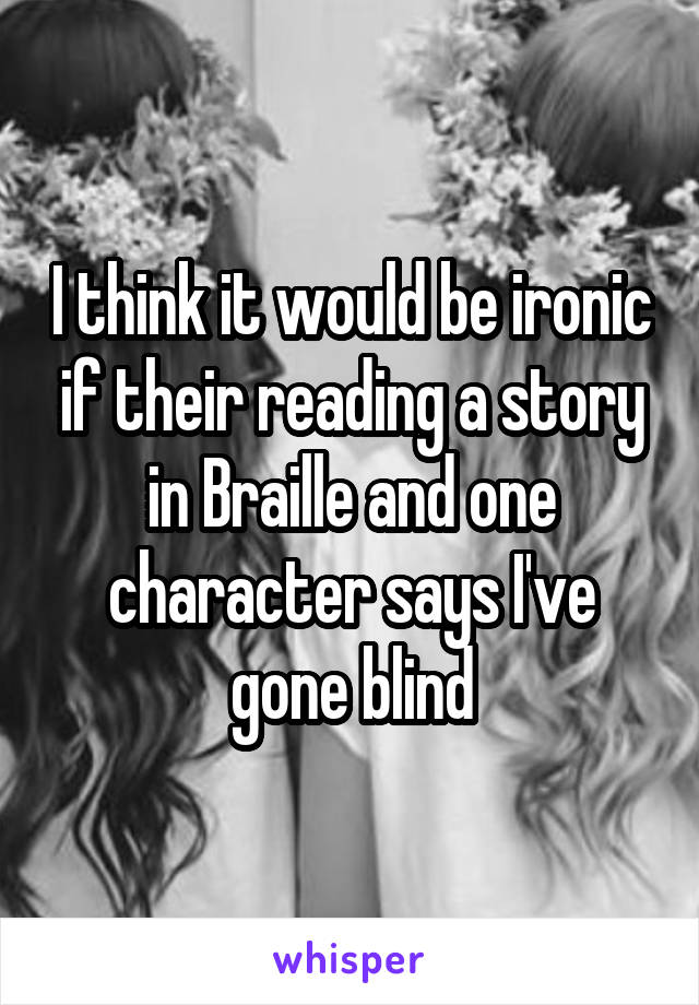 I think it would be ironic if their reading a story in Braille and one character says I've gone blind