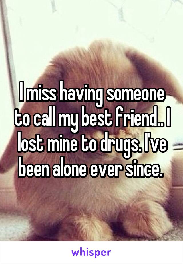 I miss having someone to call my best friend.. I lost mine to drugs. I've been alone ever since. 
