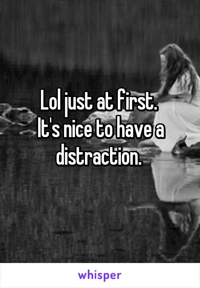 Lol just at first. 
It's nice to have a distraction. 
