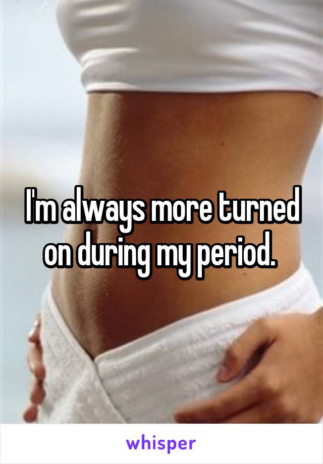 I'm always more turned on during my period. 