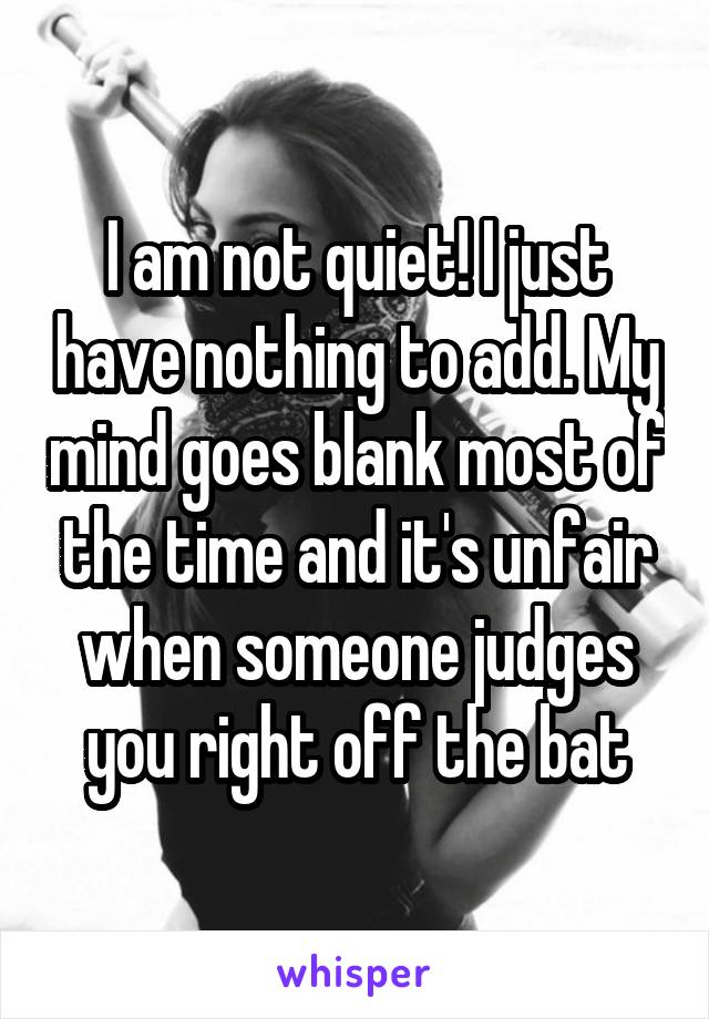 I am not quiet! I just have nothing to add. My mind goes blank most of the time and it's unfair when someone judges you right off the bat
