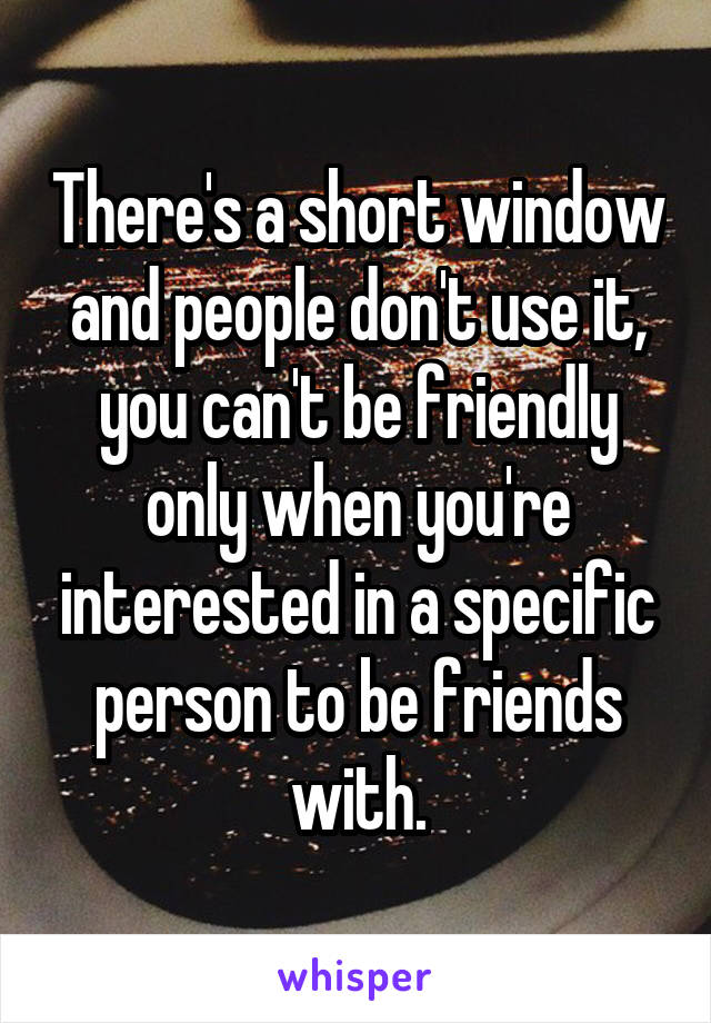There's a short window and people don't use it, you can't be friendly only when you're interested in a specific person to be friends with.