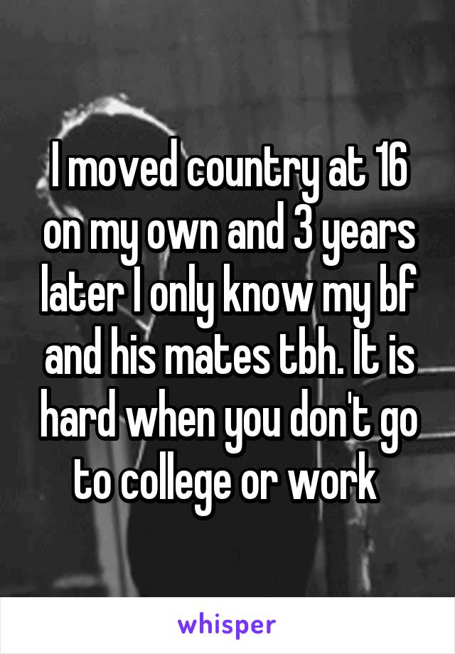 I moved country at 16 on my own and 3 years later I only know my bf and his mates tbh. It is hard when you don't go to college or work 