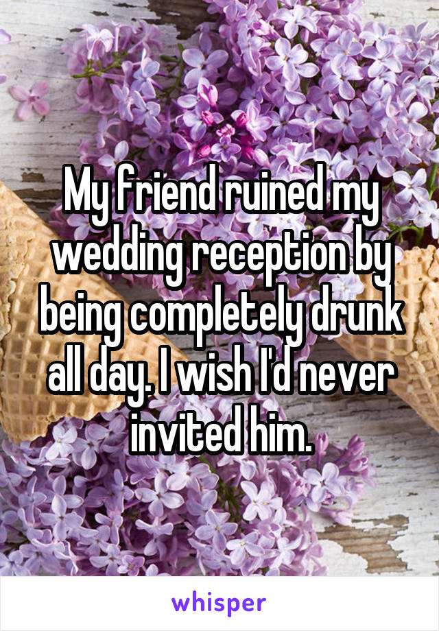My friend ruined my wedding reception by being completely drunk all day. I wish I'd never invited him.