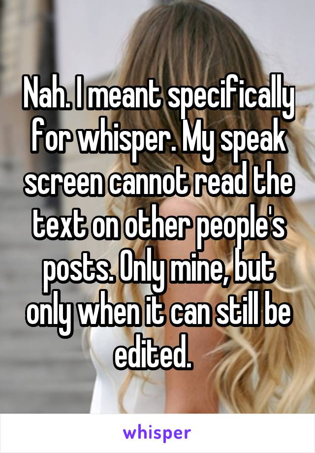 Nah. I meant specifically for whisper. My speak screen cannot read the text on other people's posts. Only mine, but only when it can still be edited.  