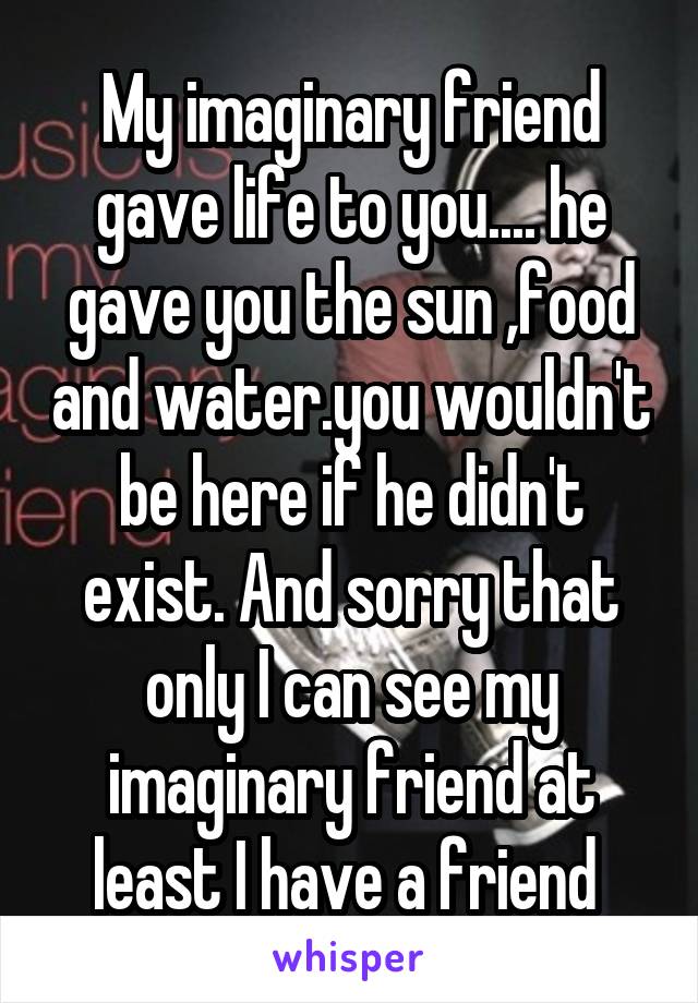 My imaginary friend gave life to you.... he gave you the sun ,food and water.you wouldn't be here if he didn't exist. And sorry that only I can see my imaginary friend at least I have a friend 