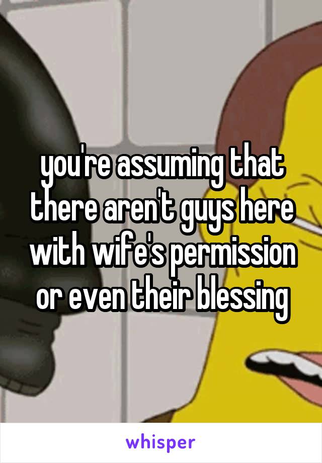 you're assuming that there aren't guys here with wife's permission or even their blessing