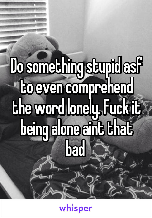 Do something stupid asf to even comprehend the word lonely. Fuck it being alone aint that bad 