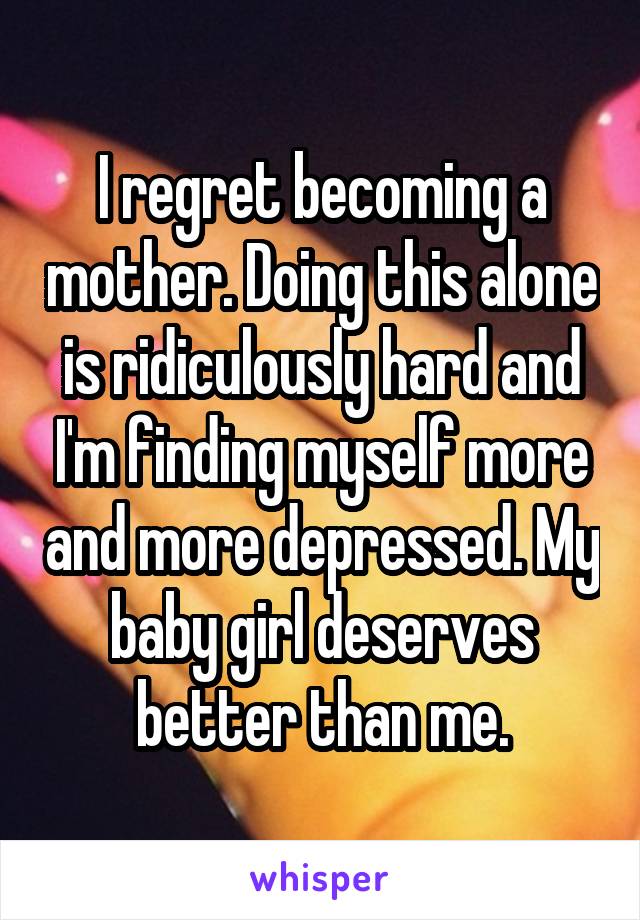 I regret becoming a mother. Doing this alone is ridiculously hard and I'm finding myself more and more depressed. My baby girl deserves better than me.