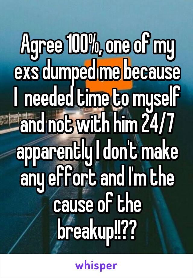 Agree 100%, one of my exs dumped me because I  needed time to myself and not with him 24/7 apparently I don't make any effort and I'm the cause of the breakup!!??