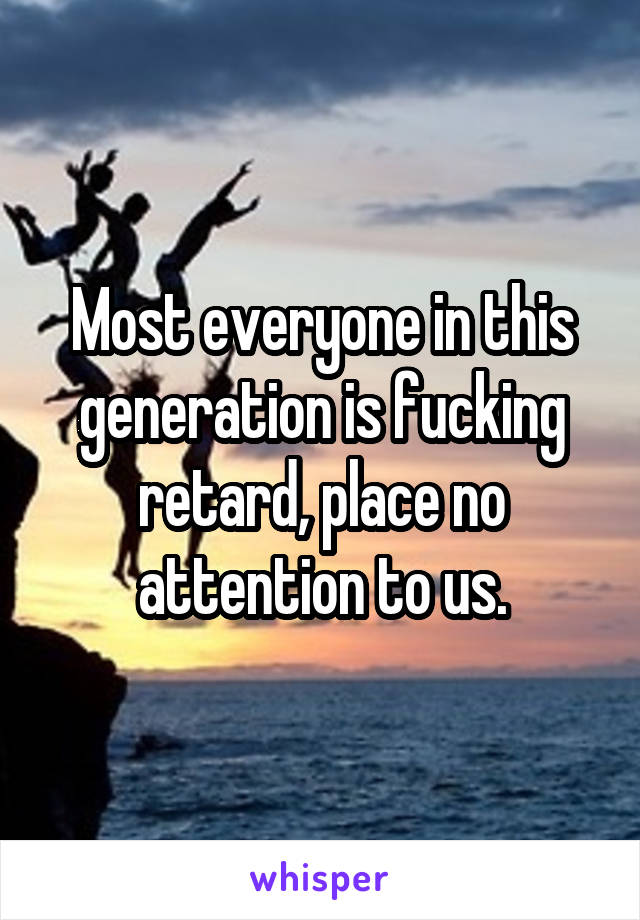 Most everyone in this generation is fucking retard, place no attention to us.