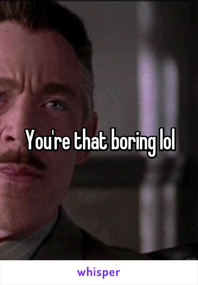 You're that boring lol