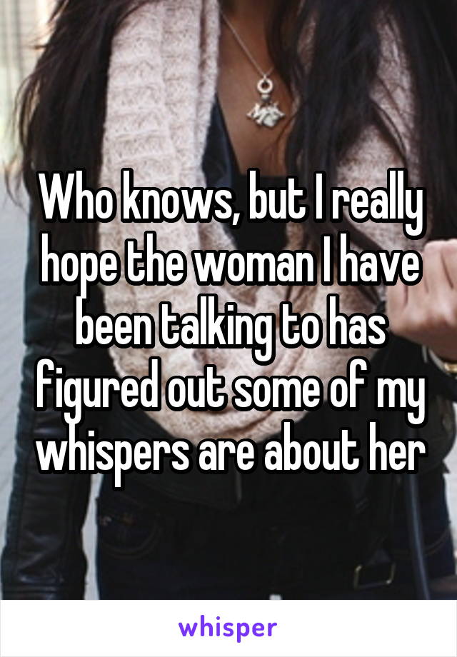 Who knows, but I really hope the woman I have been talking to has figured out some of my whispers are about her