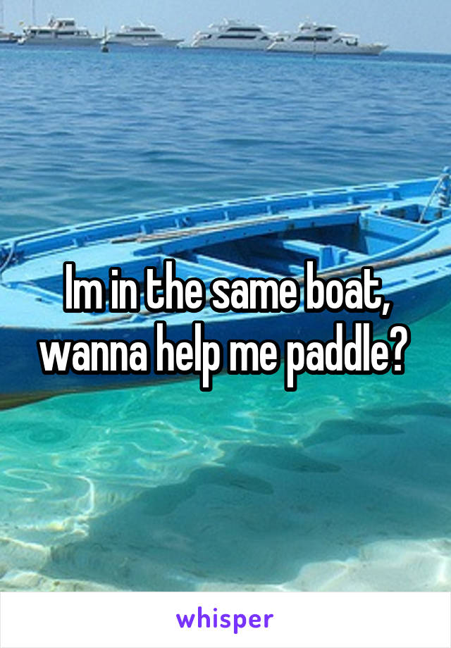 Im in the same boat, wanna help me paddle? 