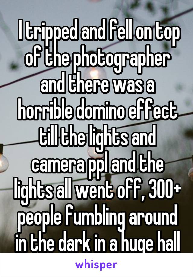  I tripped and fell on top of the photographer and there was a horrible domino effect till the lights and camera ppl and the lights all went off, 300+ people fumbling around in the dark in a huge hall