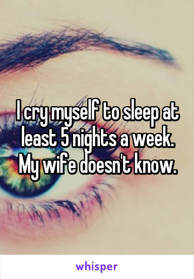I cry myself to sleep at least 5 nights a week. My wife doesn't know.