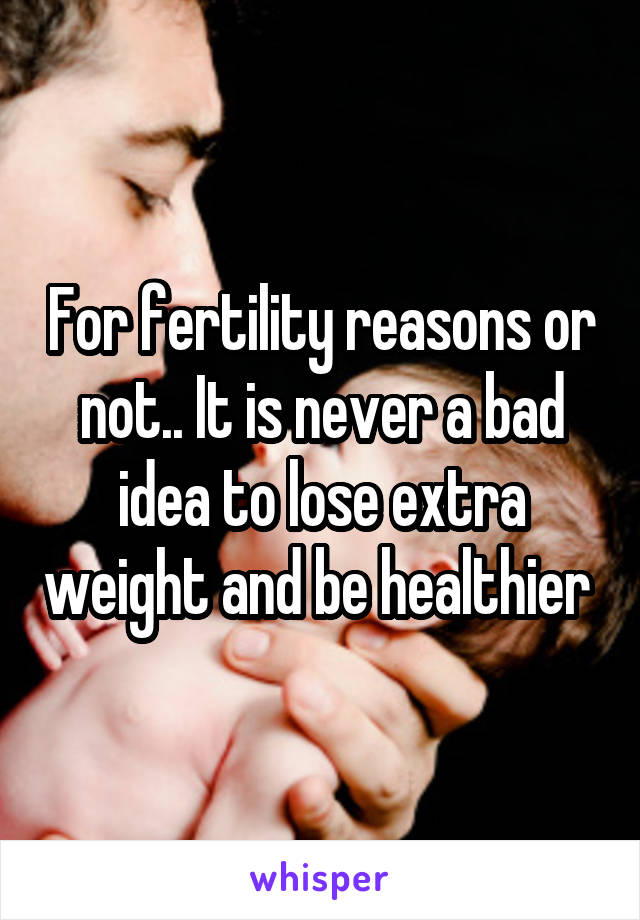 For fertility reasons or not.. It is never a bad idea to lose extra weight and be healthier 
