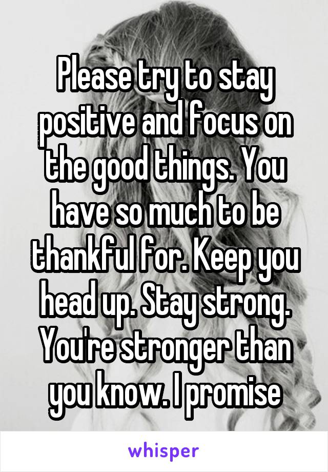 Please try to stay positive and focus on the good things. You have so much to be thankful for. Keep you head up. Stay strong. You're stronger than you know. I promise