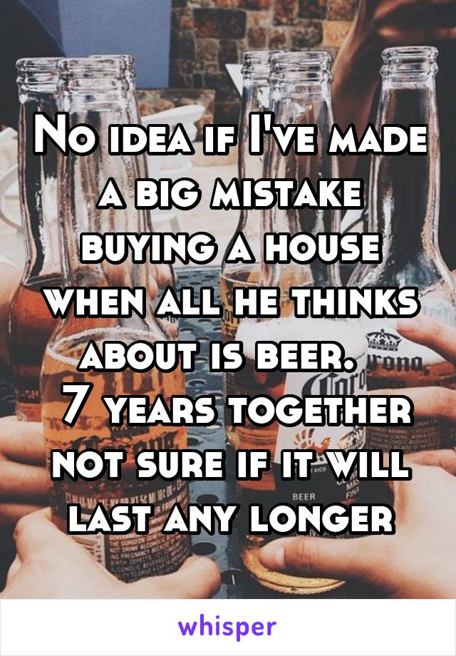 No idea if I've made a big mistake buying a house when all he thinks about is beer.  
 7 years together not sure if it will last any longer