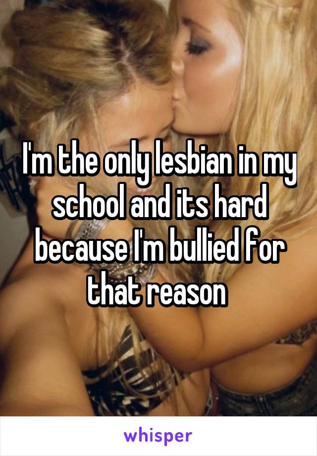I'm the only lesbian in my school and its hard because I'm bullied for that reason 
