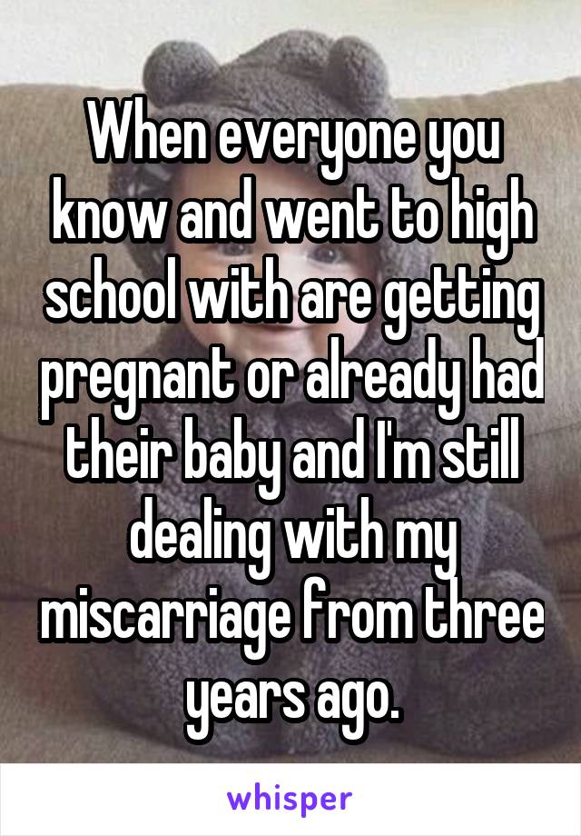 When everyone you know and went to high school with are getting pregnant or already had their baby and I'm still dealing with my miscarriage from three years ago.