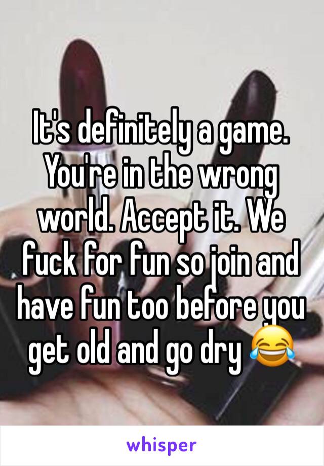 It's definitely a game. You're in the wrong world. Accept it. We fuck for fun so join and have fun too before you get old and go dry 😂