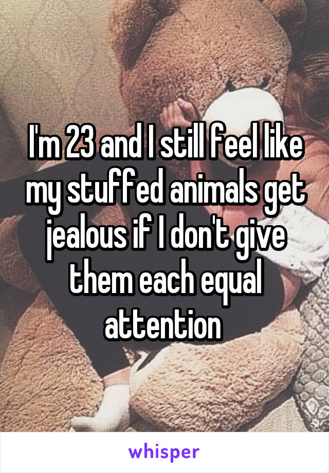 I'm 23 and I still feel like my stuffed animals get jealous if I don't give them each equal attention 