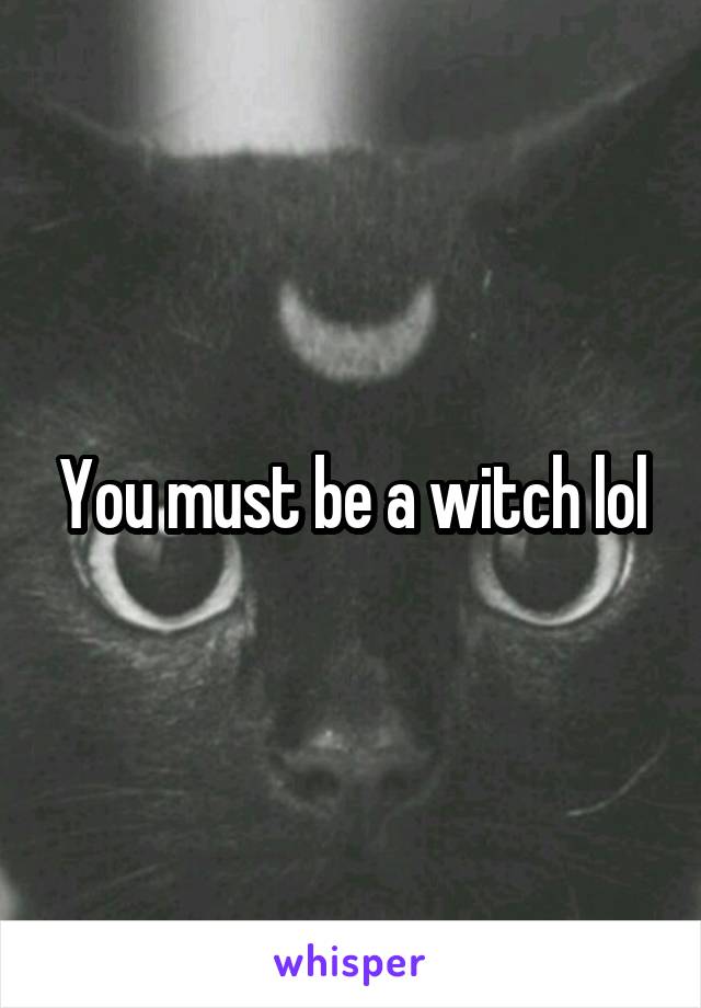 You must be a witch lol