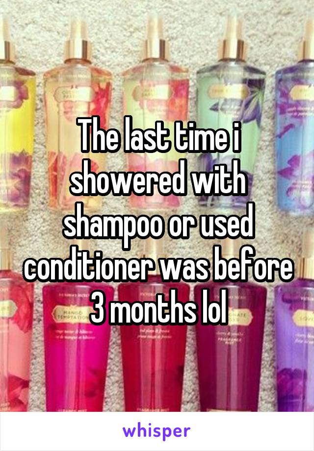 The last time i showered with shampoo or used conditioner was before 3 months lol