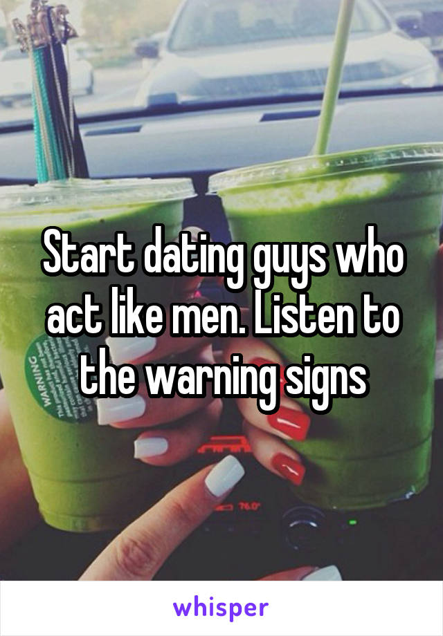 Start dating guys who act like men. Listen to the warning signs