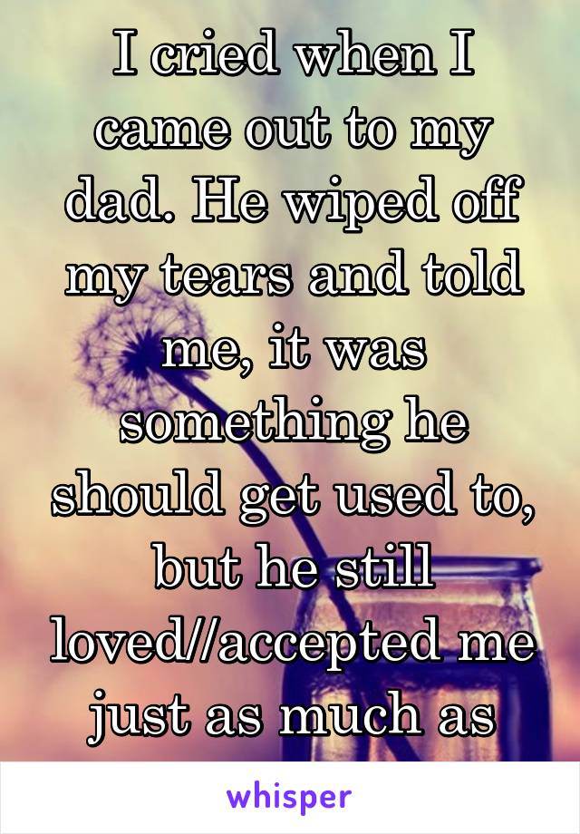 I cried when I came out to my dad. He wiped off my tears and told me, it was something he should get used to, but he still loved//accepted me just as much as before