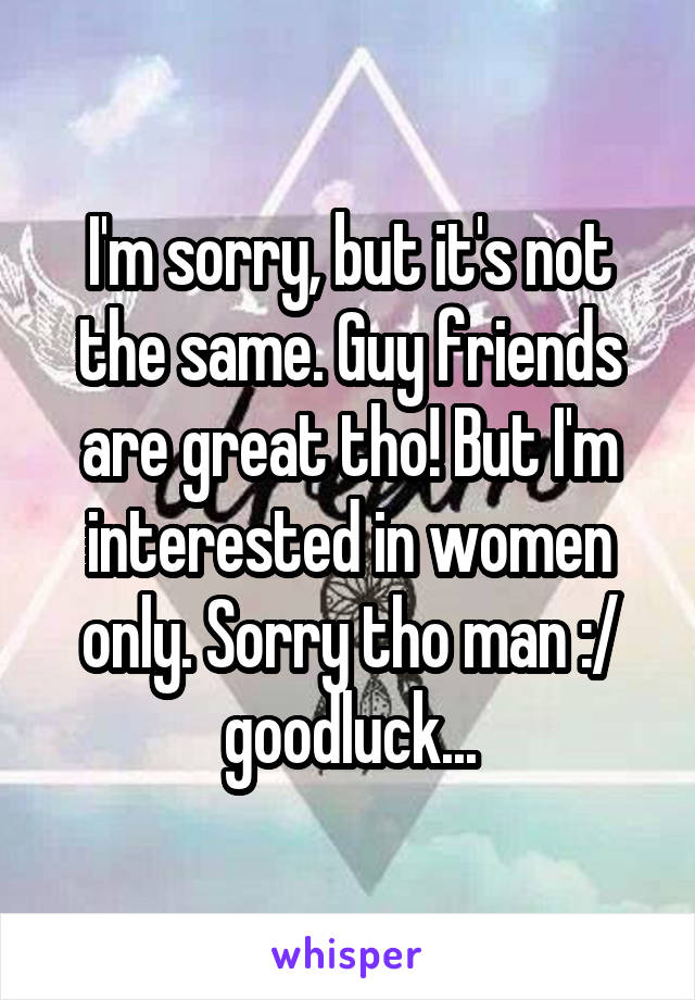 I'm sorry, but it's not the same. Guy friends are great tho! But I'm interested in women only. Sorry tho man :/ goodluck...