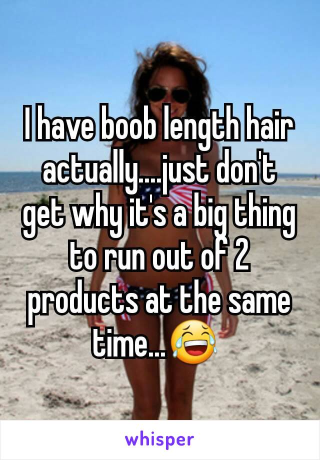 I have boob length hair actually....just don't get why it's a big thing to run out of 2 products at the same time...😂 