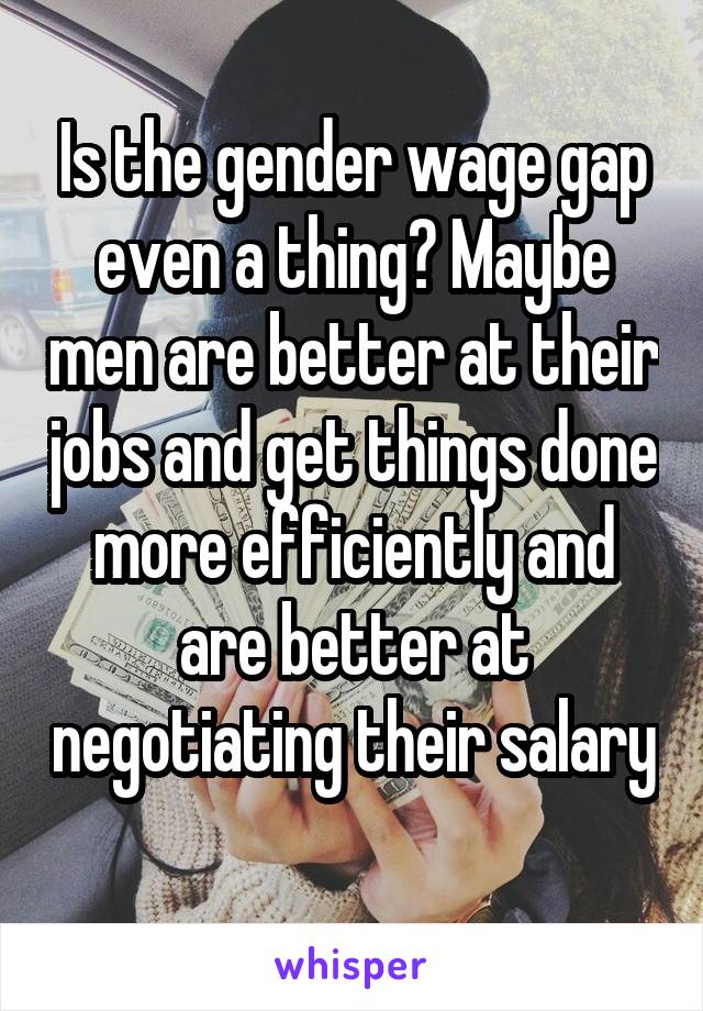 Is the gender wage gap even a thing? Maybe men are better at their jobs and get things done more efficiently and are better at negotiating their salary 