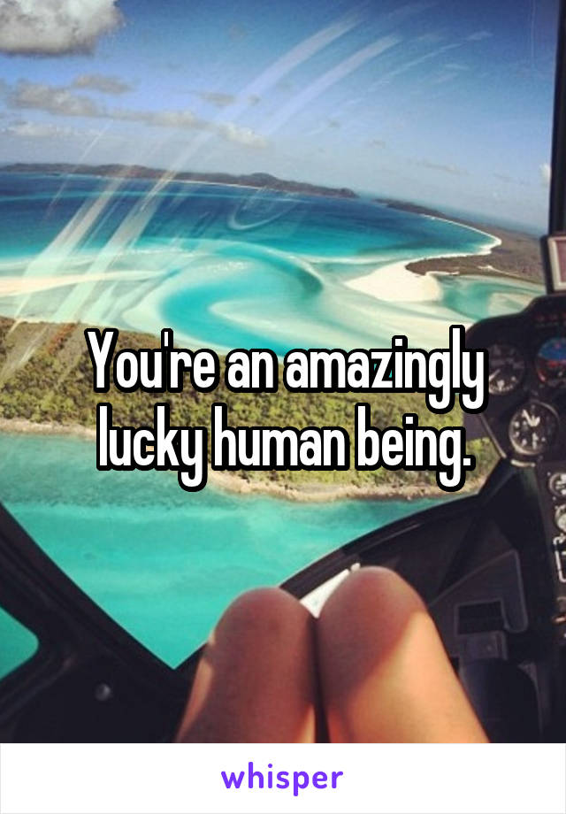 You're an amazingly lucky human being.