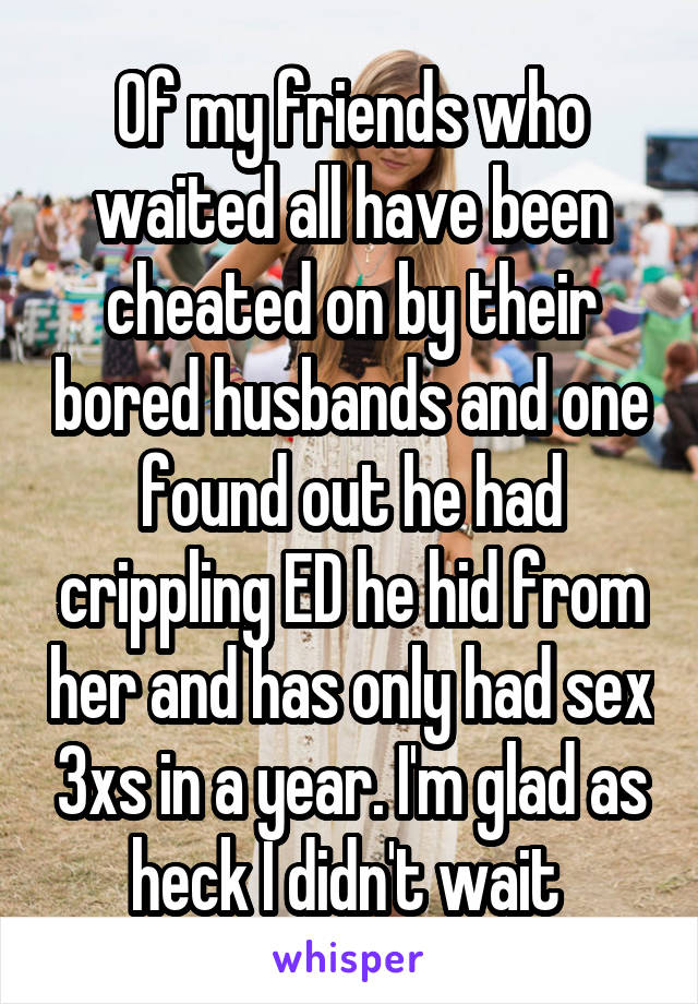 Of my friends who waited all have been cheated on by their bored husbands and one found out he had crippling ED he hid from her and has only had sex 3xs in a year. I'm glad as heck I didn't wait 